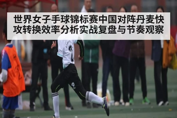 世界女子手球锦标赛中国对阵丹麦快攻转换效率分析实战复盘与节奏观察