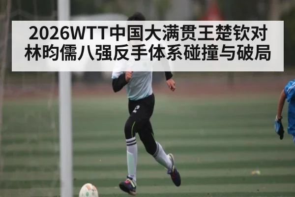 2026WTT中国大满贯王楚钦对林昀儒八强反手体系碰撞与破局